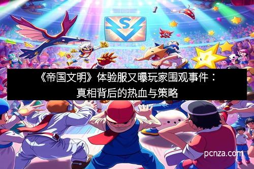 《帝国文明》体验服又曝玩家围观事件:真相背后的热血与策略