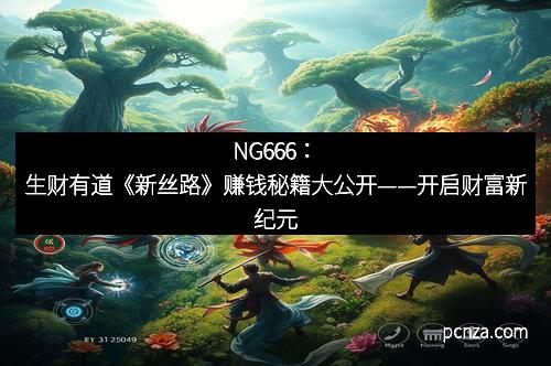 NG666:生财有道《新丝路》赚钱秘籍大公开——开启财富新纪元