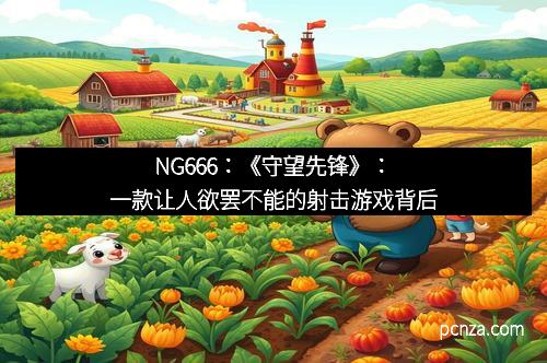 NG666:《守望先锋》:一款让人欲罢不能的射击游戏背后